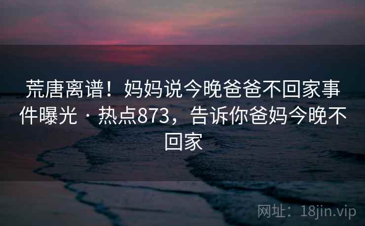 荒唐离谱！妈妈说今晚爸爸不回家事件曝光 · 热点873，告诉你爸妈今晚不回家