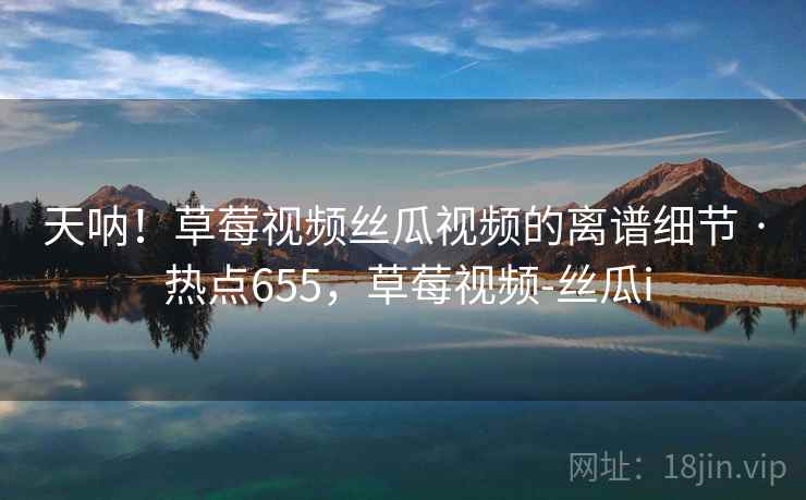 天呐！草莓视频丝瓜视频的离谱细节 · 热点655，草莓视频-丝瓜i