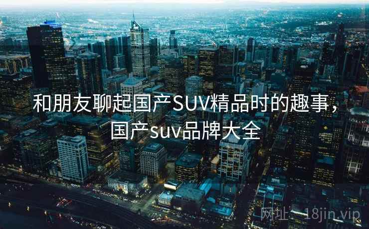 和朋友聊起国产SUV精品时的趣事，国产suv品牌大全