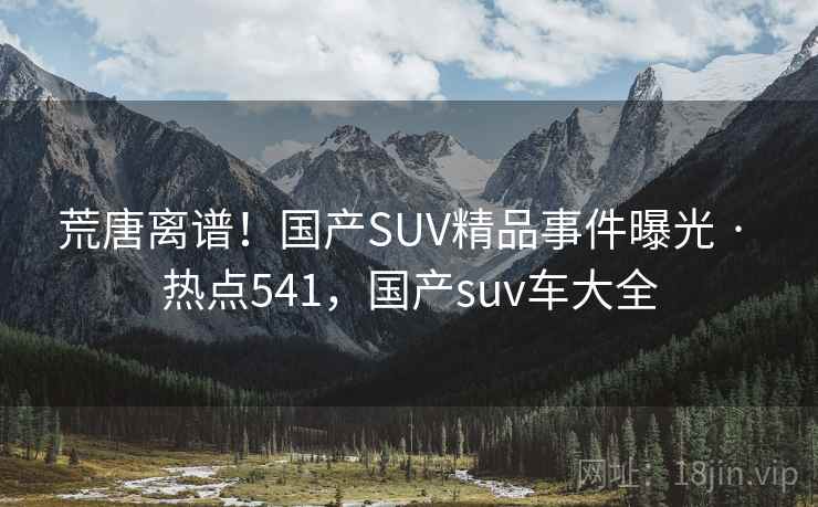 荒唐离谱！国产SUV精品事件曝光 · 热点541，国产suv车大全