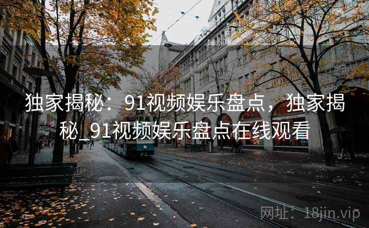 独家揭秘：91视频娱乐盘点，独家揭秘_91视频娱乐盘点在线观看