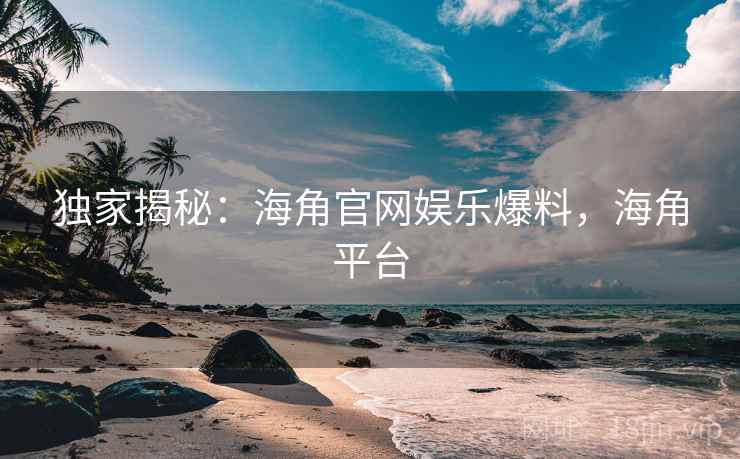 独家揭秘：海角官网娱乐爆料，海角平台