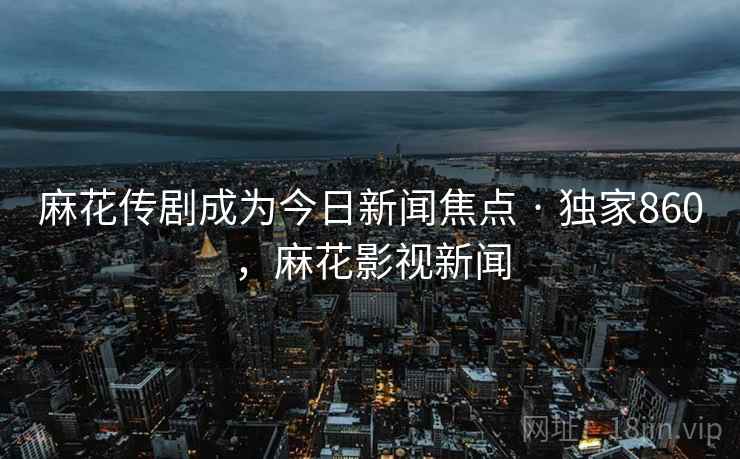 麻花传剧成为今日新闻焦点 · 独家860，麻花影视新闻
