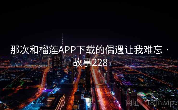 那次和榴莲APP下载的偶遇让我难忘 · 故事228