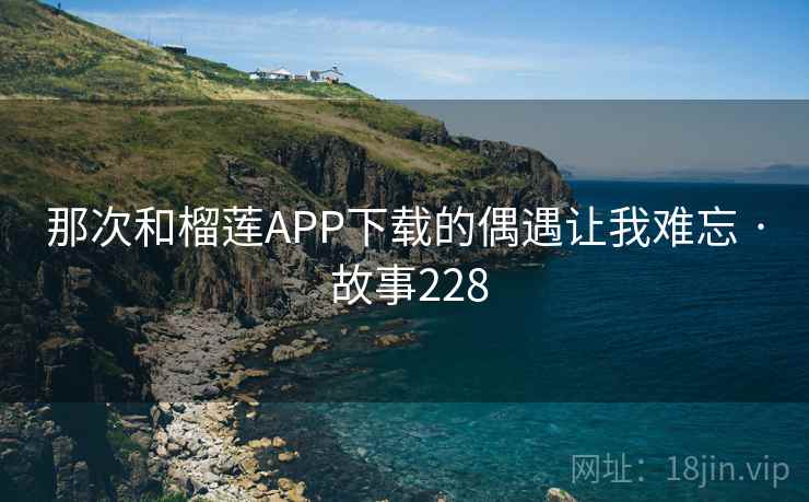 那次和榴莲APP下载的偶遇让我难忘 · 故事228