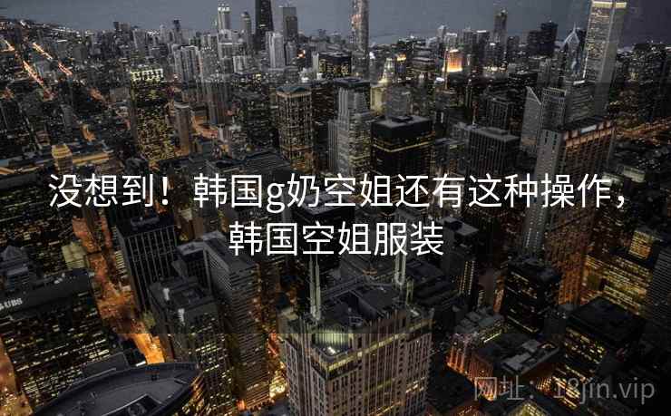 没想到！韩国g奶空姐还有这种操作，韩国空姐服装