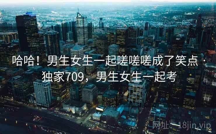 哈哈！男生女生一起嗟嗟嗟成了笑点 · 独家709，男生女生一起考