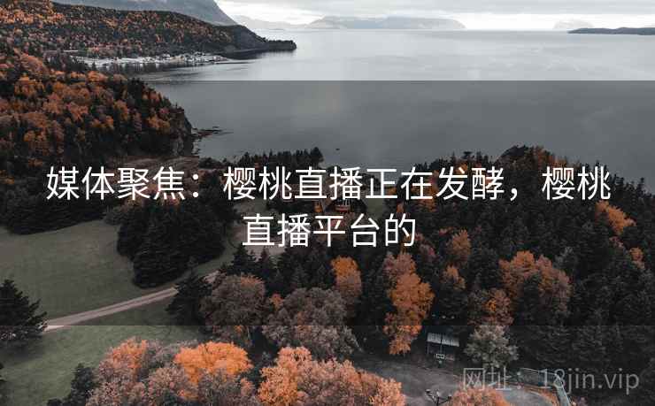 媒体聚焦：樱桃直播正在发酵，樱桃直播平台的