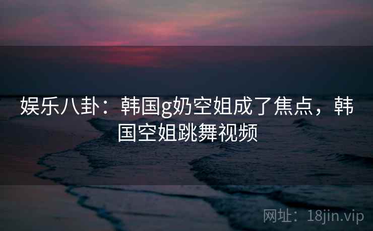 娱乐八卦：韩国g奶空姐成了焦点，韩国空姐跳舞视频