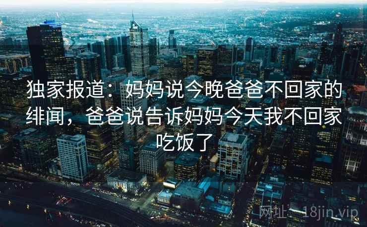 独家报道：妈妈说今晚爸爸不回家的绯闻，爸爸说告诉妈妈今天我不回家吃饭了
