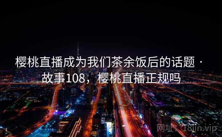 樱桃直播成为我们茶余饭后的话题 · 故事108,樱桃直播正规吗 樱桃直播成为我们茶余饭后的话题 · 故事108,樱桃直播正规吗