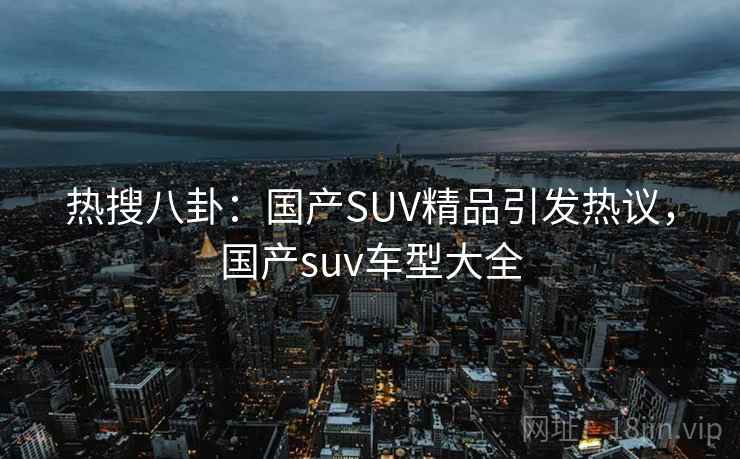 热搜八卦：国产SUV精品引发热议，国产suv车型大全