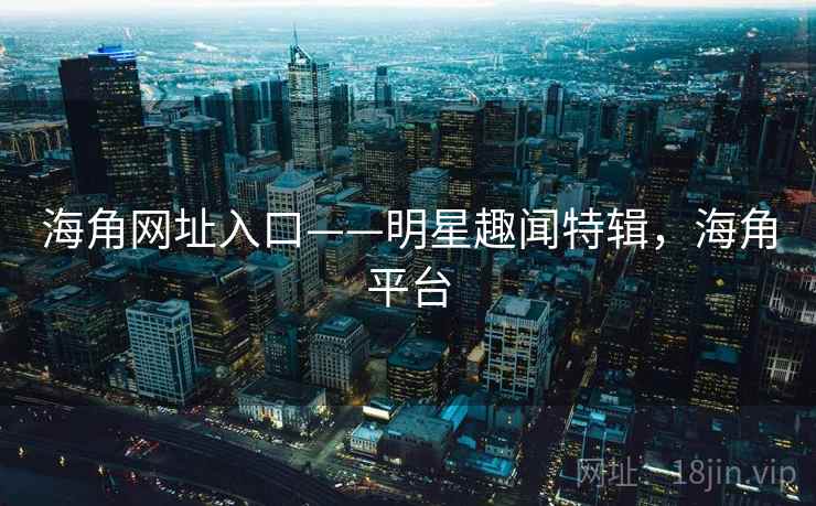 海角网址入口——明星趣闻特辑,海角平台 海角网址入口——明星趣闻特辑,海角平台