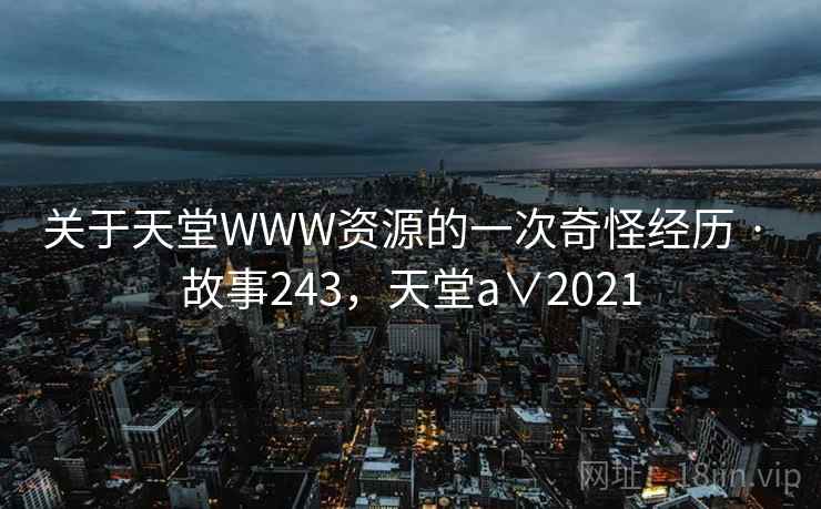 关于天堂WWW资源的一次奇怪经历 · 故事243,天堂a∨2021 关于天堂WWW资源的一次奇怪经历 · 故事243,天堂a∨2021